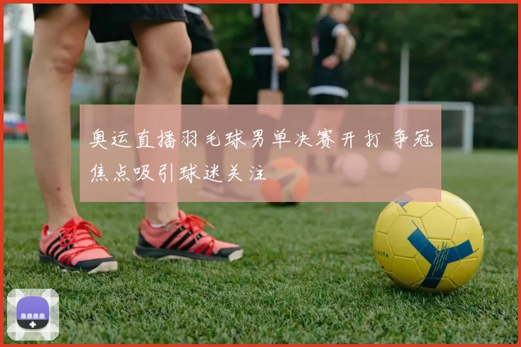 奥运直播羽毛球男单决赛开打 争冠焦点吸引球迷关注