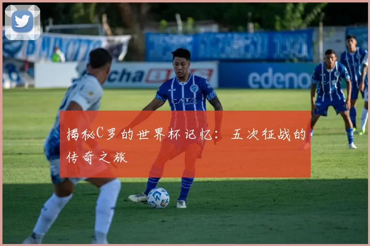 揭秘C罗的世界杯记忆：五次征战的传奇之旅